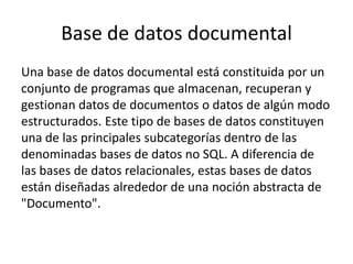 Base de datos documental
Una base de datos documental está constituida por un
conjunto de programas que almacenan, recuperan y
gestionan datos de documentos o datos de algún modo
estructurados. Este tipo de bases de datos constituyen
una de las principales subcategorías dentro de las
denominadas bases de datos no SQL. A diferencia de
las bases de datos relacionales, estas bases de datos
están diseñadas alrededor de una noción abstracta de
"Documento".
 