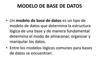 MODELO DE BASE DE DATOS
• Un modelo de base de datos es un tipo de
modelo de datos que determina la estructura
lógica de una base y de manera fundamental
determina el modo de almacenar, organizar y
manipular los datos.
• Entre los modelos lógicos comunes para bases
de datos se encuentran:
 