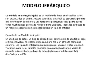 MODELO JERÁRQUICO
Un modelo de datos jerárquico es un modelo de datos en el cual los datos
son organizados en una estructura parecida a un árbol. La estructura permite
a la información que repite y usa relaciones padre/Hijo: cada padre puede
tener muchos hijos pero cada hijo sólo tiene un padre. Todos los atributos de
un registro específico son catalogados bajo un tipo de entidad.
Ejemplo de un Modelo Jerárquico:
En una base de datos, un tipo de entidad es el equivalente de una tabla; cada
registro individual es representado como una fila y un atributo como una
columna. Los tipos de entidad son relacionados el uno con el otro usando 1:
Trazar un mapa de n, también conocido como relación de uno a varios. El
ejemplo más aprobado de base de datos jerárquica modela es un IMS
diseñado por la IBM.
 