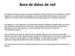 Base de datos de red
Una base de datos de red es una base de datos conformada por una colección o set de
registros, los cuales están conectados entre sí por medio de enlaces en una red. El
registro es similar al de una entidad como las empleadas en el modelo relacional.
Un registro es una colección o conjunto de campos (atributos), donde cada uno de los
que contiene solamente un único valor almacenado, exclusivamente el enlace es la
asociación entre dos registros, así que podemos verla como una relación
estrictamente binaria.
Una estructura de base de datos de red, llamada algunas veces estructura de plex,
abarca más que la estructura de árbol, porque un nodo hijo en la estructura red puede
tener más de un nodo padre. En otras palabras, la restricción de que en un árbol
jerárquico cada hijo puede tener sólo un padre, se hace menos severa.
Así, la estructura de árbol se puede considerar como un caso especial de la estructura
de red.
 