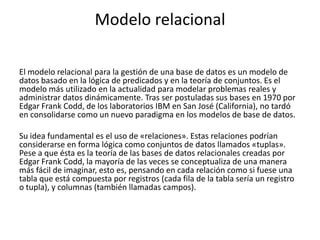 Modelo relacional
El modelo relacional para la gestión de una base de datos es un modelo de
datos basado en la lógica de predicados y en la teoría de conjuntos. Es el
modelo más utilizado en la actualidad para modelar problemas reales y
administrar datos dinámicamente. Tras ser postuladas sus bases en 1970 por
Edgar Frank Codd, de los laboratorios IBM en San José (California), no tardó
en consolidarse como un nuevo paradigma en los modelos de base de datos.
Su idea fundamental es el uso de «relaciones». Estas relaciones podrían
considerarse en forma lógica como conjuntos de datos llamados «tuplas».
Pese a que ésta es la teoría de las bases de datos relacionales creadas por
Edgar Frank Codd, la mayoría de las veces se conceptualiza de una manera
más fácil de imaginar, esto es, pensando en cada relación como si fuese una
tabla que está compuesta por registros (cada fila de la tabla sería un registro
o tupla), y columnas (también llamadas campos).
 
