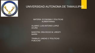MATERIA: ECONOMIA Y POLITICAS
ALIMENTARIAS
ALUMNO: LUIS ANTONIO LOPEZ
ACUÑA
MAESTRA: DRA.ROCIO M. URESTI
MARIN
TRABAJO: UNIDAD 3 “POLITICAS
PUBLICAS”
UNIVERSIDAD AUTONOMA DE TAMAULIPAS
 