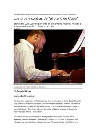 http://www.rionegro.com.ar/diario/los-pro-y-contras-de-el-piano-de-cuba-7882488-53285-nota_cordillera.aspx
Los pros y contras de "el piano de Cuba"
El pianista Luis Lugo se presenta en el Camping Musical. Analiza el
sistema de formación cultural en su país.
 Imágenes
Lugo ofrecerá un concierto este sábado a partir de las 20 en Camping Musical Bariloche.
Sábado 8 Ago 2015 | 18:25
Por Teresita Méndez
teremendez@live.com.ar
Pianista, Luis Lugo nació en "esa gran isla de la música que se llama Cuba". Durante
su quinta visita a la ciudad ofrecerá un concierto este sábado a partir de las 20 en la
sala Rautenstrauch del Camping Musical Bariloche. Previamente mantuvo contacto
con el público en Dina Huapi a través del recital "didáctica aplicada al desarrollo
musical desde Bach a The Beatles".
Escenarios locales y El Bolsón han albergado presentaciones basadas en un
repertorio de música popular cubana y jazz; en esta oportunidad el programa está
integrado por composiciones clásicas, aunque, "si queda tiempo y el público no se
 
