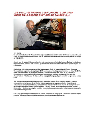 LUIS LUGO, “EL PIANO DE CUBA”, PROMETE UNA GRAN
NOCHE EN LA CASONA CULTURAL DE PANGUIPULLI
19/11/2014
En la Casona Cultural de Panguipulli este jueves 20 de noviembre a las 19:00 hrs. se presenta Luis
Lugo, el connotado pianista cubano con un gran concierto abierto a todo público gracias al apoyo
de FONDART.
Siendo una de las actividades culturales más importantes del año, La Casona Cultural contará con
la presencia del pianista esta semana, quién además dará conciertos educativos para Colegios en
Panguipulli.
El pianista, Luis Lugo, con anterioridad a su gira por Chile se presentó en el Teatro Colon de
Buenos Aires, Argentina. Una gira por Chile comenzó en Santiago para terminar en el sur de Chile,
él ha sido merecedor de múltiples premios y condecoraciones a lo largo de su carrera. Es
Licenciado en música, pianista -concertista, compositor, profesor y master of fine arts del
Conservatorio Tchaikovsky de Moscú. Y ha escogido Panguipulli para concluir su gira en el sur de
Chile.
Sus inquietudes musicales lo han llevado a diferentes planos de la creación artística como la
composición en el terreno de la Música clásica y popular, arreglos musicales situando en la
categoría de concierto el folklore y temas latinos, incursionando en el mundo de la improvisación
jazzística y la música cubana e incorporando a su vez toda la técnica espectacular del mundo
electrónico y del láser show y los sonidos computarizados acordes a las exigencias sonoras de la
sociedad contemporánea.
Luis Lugo, promete grandes sorpresas para el concierto en Panguipulli a realizarse en La Casona
Cultural, buscando transformar experiencias cotidianas en extraordinarias.
 