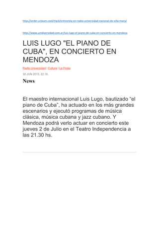 http://order.ccteam.cool/mp3/entrevista-en-radio-universidad-nacional-de-villa-mara/
http://www.unidiversidad.com.ar/luis-lugo-el-piano-de-cuba-en-concierto-en-mendoza
LUIS LUGO "EL PIANO DE
CUBA", EN CONCIERTO EN
MENDOZA
Radio Universidad | Cultura | La Posta
30 JUN 2015, 22:16.
News
El maestro internacional Luis Lugo, bautizado “el
piano de Cuba”, ha actuado en los más grandes
escenarios y ejecutó programas de música
clásica, música cubana y jazz cubano. Y
Mendoza podrá verlo actuar en concierto este
jueves 2 de Julio en el Teatro Independencia a
las 21.30 hs.
 
