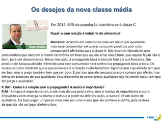 Os desejos da nova classe média

                                 Em 2014, 60% da população brasileira será classe C.

                                Fispal: e com relação à indústria de alimentos?

                                Meirelles: Acredito em uma busca cada vez maior por qualidade.
                                mais esse consumidor vai querer consumir produtos com uma
                                compatível à oferecida para a classe A. Nós estamos falando de uma
consumidora que não tem a menor cerimônia em falar que aquele arroz não é bom, que aquele feijão não é
bom, para um desconhecido. Nesse mercado, a propaganda boca a boca de fato é a que funciona. Um
produto de baixa qualidade oferecido para esse consumidor terá contra si a propaganda boca a boca. Os
nossos estudos mostram que o que prevalece é a relação custo-benefício. Significa que a qualidade tem que
ser boa, mas o preço também tem que ser bom. É por isso que ele pesquisa preço e compra por oferta, mas
oferta de produtos de boa qualidade. Essa dicotomia de preço versus qualidade não vai existir mais: tem que
ter preço e qualidade.
P. 900 - Como é a relação com a propaganda? A marca é importante?
R.M - A marca é importante sim, e até mais do que para a elite, mas o motivo da importância é outro.
Enquanto a elite enxerga na marca o status e o poder da diferenciação, a classe C vê um lastro de
qualidade. Ela topa pagar um pouco mais caro por uma marca que ela conhece e confia, pela certeza
de que ela não vai jogar dinheiro fora.
 