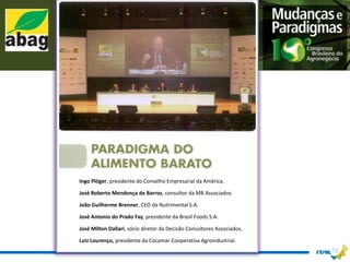 Ingo Plöger, presidente do Conselho Empresarial da América.

José Roberto Mendonça de Barros, consultor da MB Associados.

João Guilherme Brenner, CEO da Nutrimental S.A.

José Antonio do Prado Fay, presidente da Brasil Foods S.A.

José Milton Dallari, sócio diretor da Decisão Consultores Associados.

Luiz Lourenço, presidente da Cocamar Cooperativa Agroindustrial.
 