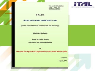 AGS: UNDP/BRA/63/510
                                                 Field Draft of
                                                 TERMINAL REPORT



                            BRAZIL

         INSTITUTE OF FOOD TECHNOLOGY – ITAL

      (Former Tropical Centre of Food Research and Technology)



                       CAMPINA (São Paulo)


                     Report on Project Results
                Conclusions and Recommendations


                                by

The Food and Agriculture Organization of the United Nations (FAO)


                                                                 Campinas
                                                              August, 1973
 