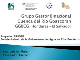 Proyecto: BRIDGE
Fortalecimiento de la Gobernanza del Agua en Ríos Fronterizo




 Arq. Luis M. Maier
 Facilitador Técnico
 