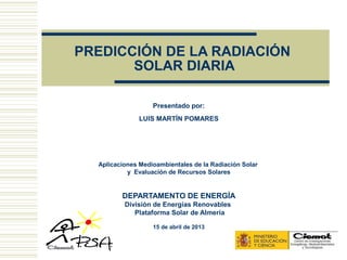 PREDICCIÓN DE LA RADIACIÓN
       SOLAR DIARIA

                   Presentado por:
               LUIS MARTÍN POMARES




  Aplicaciones Medioambientales de la Radiación Solar
           y Evaluación de Recursos Solares


         DEPARTAMENTO DE ENERGÍA
          División de Energías Renovables
             Plataforma Solar de Almería

                   15 de abril de 2013
 