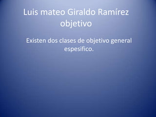 Luis mateo Giraldo Ramírez
objetivo
Existen dos clases de objetivo general
espesifico.
 