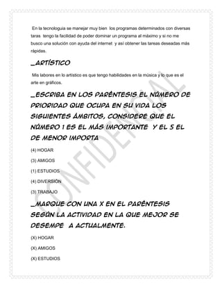 En la tecnologuia se manejar muy bien los programas determinados con diversas
taras tengo la facilidad de poder dominar un programa al máximo y si no me
busco una solución con ayuda del internet y así obtener las tareas deseadas más
rápidas.
_Artístico
Mis labores en lo artístico es que tengo habilidades en la música y lo que es el
arte en gráficos.
_Escriba en los paréntesis el número de
prioridad que ocupa en su vida los
siguientes ámbitos, considere que el
número 1 es el más importante y el 5 el
de menor importa
(4) HOGAR
(3) AMIGOS
(1) ESTUDIOS
(4) DIVERSIÓN
(3) TRABAJO
_Marque con una X en el paréntesis
según la actividad en la que mejor se
desempeña actualmente.
(X) HOGAR
(X) AMIGOS
(X) ESTUDIOS
 
