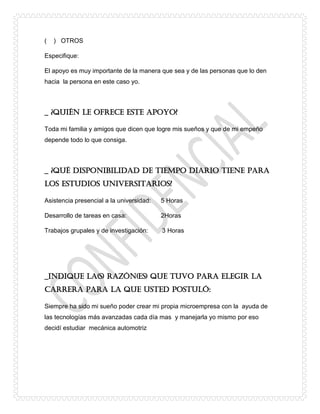 ( ) OTROS
Especifique:
El apoyo es muy importante de la manera que sea y de las personas que lo den
hacia la persona en este caso yo.
_ ¿Quién le ofrece este apoyo?
Toda mi familia y amigos que dicen que logre mis sueños y que de mi empeño
depende todo lo que consiga.
_ ¿Qué disponibilidad de tiempo diario tiene para
los estudios universitarios?
Asistencia presencial a la universidad: 5 Horas
Desarrollo de tareas en casa: 2Horas
Trabajos grupales y de investigación: 3 Horas
_Indique la(s) razón(es) que tuvo para elegir la
carrera para la que Usted postuló:
Siempre ha sido mi sueño poder crear mi propia microempresa con la ayuda de
las tecnologías más avanzadas cada día mas y manejarla yo mismo por eso
decidí estudiar mecánica automotriz
 