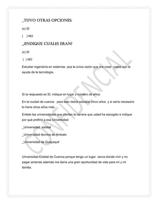 _Tuvo otras opciones:
(x) SI
( ) NO
_¿Indique cuáles eran?
(x) SI
( ) NO
Estudiar ingeniería en sistemas poa la única razón que era crear cosas con la
ayuda de la tecnología.
Si la respuesta es SI, indique en lugar y número de años:
En la ciudad de cuenca para esto debía estudiar cinco años y si sería necesario
lo haría otros años más.
Enliste las universidades que ofertan la carrera que usted ha escogido e indique
por qué prefirió a esa Universidad
_Universidad estatal
_Universidad técnica de Ambato
_Universidad de Guayaquil
Universidad Estatal de Cuenca porque tengo un lugar cerca donde vivir y no
pagar arriendo además me daría una gran oportunidad de vida para mí y mi
familia.
 