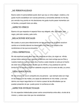 _MI PERSONALIDAD
Bueno sobre mi personalidad puedo decir que soy un chico alegre creativo y me
gusta mucho sociabilizar con nuevas personas y conocerlas además no me doy
por vencido muy pronto en mis decisiones me gusta mucho pasar momentos con
mi familia y compartir todo con ellos.
_Aspecto físico
Bueno a lo que respecta mi aspecto físico soy delgado, alto, ojos cafés, pelo
negro, piel color canela y pelo corto.
_Relaciones sociales
Me cuesta un poco para relacionarme con las personas en el ámbito social en
cambio en el ámbito laboral me desempeño muy bien y me adapto a las
condiciones en las que se encuentra.
_Vida espiritual
Mi vida espiritual puedo decir que mis creencias en dios y la virgen es infinita
porque todos sabemos que siempre tendremos una mano amiga que es Dios y
nuestra madre la cual nos cuida día y noche a cada instante no solo por el hecho
de creer sino porque el amor de ella que es infinito y muy piadosa la cual me
brinda fe y me ayuda a seguir en adelante conjunto con la mano de ella y su amor.
_Vida emocional
Mi vida emocional es en compañía de una persona que siempre esta con migo
en las buena y en las malas y es capaz de alentarme en mis metas y con eso
darme una mayor seguridad en mí mismo a pesar de las dificultades que se
puedan presentar sé que puedo poner mi confianza en ella.
_Aspectos intelectuales
En mis aspectos intelectuales poseo varios conocimientos entre ellos el arte de la
música y varias coas más que me caracterizan
 
