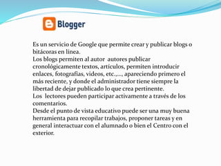 Es un servicio de Google que permite crear y publicar blogs o
bitácoras en línea.
Los blogs permiten al autor autores publicar
cronológicamente textos, artículos, permiten introducir
enlaces, fotografías, videos, etc.,…, apareciendo primero el
más reciente, y donde el administrador tiene siempre la
libertad de dejar publicado lo que crea pertinente.
Los lectores pueden participar activamente a través de los
comentarios.
Desde el punto de vista educativo puede ser una muy buena
herramienta para recopilar trabajos, proponer tareas y en
general interactuar con el alumnado o bien el Centro con el
exterior.
 