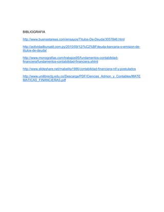 BIBLIOGRAFIA
http://www.buenastareas.com/ensayos/Titulos-De-Deuda/3057846.html
http://actividadbursatil.com.py/2010/09/12/%C2%BFdeuda-bancaria-o-emision-detitulos-de-deuda/
http://www.monografias.com/trabajos95/fundamentos-contabilidadfinanciera/fundamentos-contabilidad-financiera.shtml
http://www.slideshare.net/mabelita1986/contabilidad-financiera-nif-y-postulados
http://www.unilibrectg.edu.co/Descarga/PDF/Ciencias_Admon_y_Contables/MATE
MATICAS_FINANCIERAS.pdf

 