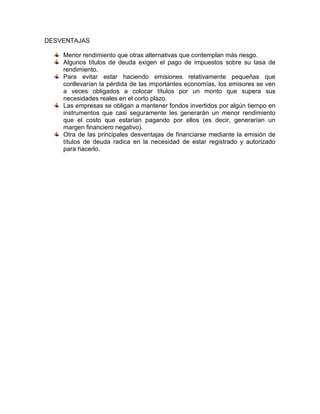 DESVENTAJAS
Menor rendimiento que otras alternativas que contemplan más riesgo.
Algunos títulos de deuda exigen el pago de impuestos sobre su tasa de
rendimiento.
Para evitar estar haciendo emisiones relativamente pequeñas que
conllevarían la pérdida de las importantes economías, los emisores se ven
a veces obligados a colocar títulos por un monto que supera sus
necesidades reales en el corto plazo.
Las empresas se obligan a mantener fondos invertidos por algún tiempo en
instrumentos que casi seguramente les generarán un menor rendimiento
que el costo que estarían pagando por ellos (es decir, generarían un
margen financiero negativo).
Otra de las principales desventajas de financiarse mediante la emisión de
títulos de deuda radica en la necesidad de estar registrado y autorizado
para hacerlo.

 