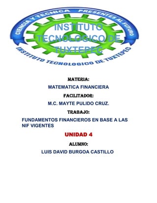 INSTITUTO
TECNOLOGICO DE
TUXTEPEC
MATERIA:
MATEMATICA FINANCIERA
Facilitador:
M.C. MAYTE PULIDO CRUZ.
TRABAJO:
FUNDAMENTOS FINANCIEROS EN BASE A LAS
NIF VIGENTES

UNIDAD 4
ALUMNO:
LUIS DAVID BURGOA CASTILLO

 