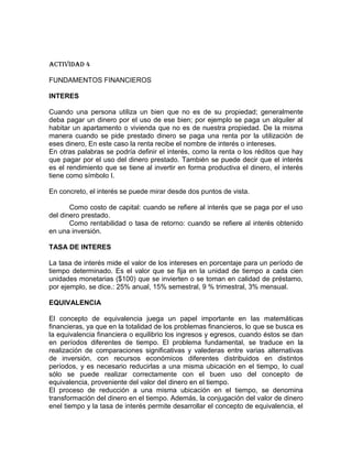Actividad 4
FUNDAMENTOS FINANCIEROS
INTERES
Cuando una persona utiliza un bien que no es de su propiedad; generalmente
deba pagar un dinero por el uso de ese bien; por ejemplo se paga un alquiler al
habitar un apartamento o vivienda que no es de nuestra propiedad. De la misma
manera cuando se pide prestado dinero se paga una renta por la utilización de
eses dinero, En este caso la renta recibe el nombre de interés o intereses.
En otras palabras se podría definir el interés, como la renta o los réditos que hay
que pagar por el uso del dinero prestado. También se puede decir que el interés
es el rendimiento que se tiene al invertir en forma productiva el dinero, el interés
tiene como símbolo I.
En concreto, el interés se puede mirar desde dos puntos de vista.
Como costo de capital: cuando se refiere al interés que se paga por el uso
del dinero prestado.
Como rentabilidad o tasa de retorno: cuando se refiere al interés obtenido
en una inversión.
TASA DE INTERES
La tasa de interés mide el valor de los intereses en porcentaje para un período de
tiempo determinado. Es el valor que se fija en la unidad de tiempo a cada cien
unidades monetarias ($100) que se invierten o se toman en calidad de préstamo,
por ejemplo, se dice.: 25% anual, 15% semestral, 9 % trimestral, 3% mensual.
EQUIVALENCIA
El concepto de equivalencia juega un papel importante en las matemáticas
financieras, ya que en la totalidad de los problemas financieros, lo que se busca es
la equivalencia financiera o equilibrio los ingresos y egresos, cuando éstos se dan
en períodos diferentes de tiempo. El problema fundamental, se traduce en la
realización de comparaciones significativas y valederas entre varias alternativas
de inversión, con recursos económicos diferentes distribuidos en distintos
períodos, y es necesario reducirlas a una misma ubicación en el tiempo, lo cual
sólo se puede realizar correctamente con el buen uso del concepto de
equivalencia, proveniente del valor del dinero en el tiempo.
El proceso de reducción a una misma ubicación en el tiempo, se denomina
transformación del dinero en el tiempo. Además, la conjugación del valor de dinero
enel tiempo y la tasa de interés permite desarrollar el concepto de equivalencia, el

 