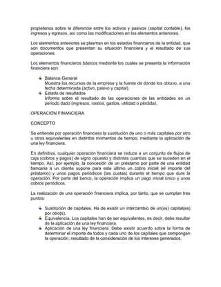 propietarios sobre la diferencia entre los activos y pasivos (capital contable), los
ingresos y egresos, así como las modificaciones en los elementos anteriores.
Los elementos anteriores se plasman en los estados financieros de la entidad, que
son documentos que presentan su situación financiera y el resultado de sus
operaciones.
Los elementos financieros básicos mediante los cuales se presenta la información
financiera son:
Balance General
Muestra los recursos de la empresa y la fuente de donde los obtuvo, a una
fecha determinada (activo, pasivo y capital).
Estado de resultados
Informa sobre el resultado de las operaciones de las entidades en un
periodo dado (ingresos, costos, gastos, utilidad o pérdida).
OPERACIÓN FINANCIERA
CONCEPTO
Se entiende por operación financiera la sustitución de uno o más capitales por otro
u otros equivalentes en distintos momentos de tiempo, mediante la aplicación de
una ley financiera.
En definitiva, cualquier operación financiera se reduce a un conjunto de flujos de
caja (cobros y pagos) de signo opuesto y distintas cuantías que se suceden en el
tiempo. Así, por ejemplo, la concesión de un préstamo por parte de una entidad
bancaria a un cliente supone para este último un cobro inicial (el importe del
préstamo) y unos pagos periódicos (las cuotas) durante el tiempo que dure la
operación. Por parte del banco, la operación implica un pago inicial único y unos
cobros periódicos.
La realización de una operación financiera implica, por tanto, que se cumplan tres
puntos:
Sustitución de capitales. Ha de existir un intercambio de un(os) capital(es)
por otro(s).
Equivalencia. Los capitales han de ser equivalentes, es decir, debe resultar
de la aplicación de una ley financiera.
Aplicación de una ley financiera. Debe existir acuerdo sobre la forma de
determinar el importe de todos y cada uno de los capitales que compongan
la operación, resultado de la consideración de los intereses generados.

 