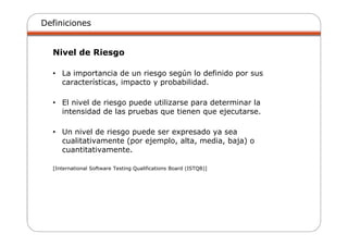 Definiciones
Nivel de Riesgo
• La importancia de un riesgo según lo definido por sus
características, impacto y probabilidad.
• El nivel de riesgo puede utilizarse para determinar la
intensidad de las pruebas que tienen que ejecutarse.
• Un nivel de riesgo puede ser expresado ya sea
cualitativamente (por ejemplo, alta, media, baja) o
cuantitativamente.
[International Software Testing Qualifications Board (ISTQB)]
 