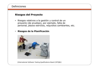 Definiciones
Riesgos del Proyecto
• Riesgos relativos a la gestión y control de un
proyecto (de pruebas), por ejemplo, falta de
personal, plazos estrictos, requisitos cambiantes, etc.
• Riesgos de la Planificación
[International Software Testing Qualifications Board (ISTQB)]
 
