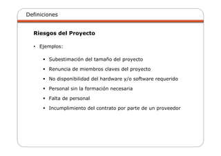 Definiciones
Riesgos del Proyecto
• Ejemplos:
Subestimación del tamaño del proyecto
Renuncia de miembros claves del proyecto
No disponibilidad del hardware y/o software requerido
Personal sin la formación necesaria
Falta de personal
Incumplimiento del contrato por parte de un proveedor
 