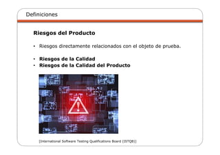Definiciones
Riesgos del Producto
• Riesgos directamente relacionados con el objeto de prueba.
• Riesgos de la Calidad
• Riesgos de la Calidad del Producto
[International Software Testing Qualifications Board (ISTQB)]
 