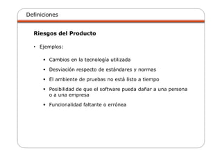 Definiciones
Riesgos del Producto
• Ejemplos:
Cambios en la tecnología utilizada
Desviación respecto de estándares y normas
El ambiente de pruebas no está listo a tiempo
Posibilidad de que el software pueda dañar a una persona
o a una empresa
Funcionalidad faltante o errónea
 