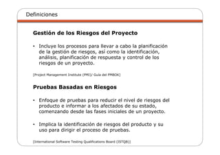 Definiciones
Gestión de los Riesgos del Proyecto
• Incluye los procesos para llevar a cabo la planificación
de la gestión de riesgos, así como la identificación,
análisis, planificación de respuesta y control de los
riesgos de un proyecto.
[Project Management Institute (PMI)/ Guía del PMBOK]
Pruebas Basadas en Riesgos
• Enfoque de pruebas para reducir el nivel de riesgos del
producto e informar a los afectados de su estado,
comenzando desde las fases iniciales de un proyecto.
• Implica la identificación de riesgos del producto y su
uso para dirigir el proceso de pruebas.
[International Software Testing Qualifications Board (ISTQB)]
 