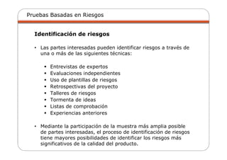 Pruebas Basadas en Riesgos
Identificación de riesgos
• Las partes interesadas pueden identificar riesgos a través de
una o más de las siguientes técnicas:
Entrevistas de expertos
Evaluaciones independientes
Uso de plantillas de riesgos
Retrospectivas del proyecto
Talleres de riesgos
Tormenta de ideas
Listas de comprobación
Experiencias anteriores
• Mediante la participación de la muestra más amplia posible
de partes interesadas, el proceso de identificación de riesgos
tiene mayores posibilidades de identificar los riesgos más
significativos de la calidad del producto.
 