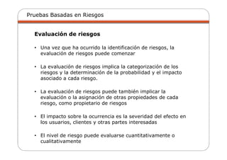 Pruebas Basadas en Riesgos
Evaluación de riesgos
• Una vez que ha ocurrido la identificación de riesgos, la
evaluación de riesgos puede comenzar
• La evaluación de riesgos implica la categorización de los
riesgos y la determinación de la probabilidad y el impacto
asociado a cada riesgo.
• La evaluación de riesgos puede también implicar la
evaluación o la asignación de otras propiedades de cada
riesgo, como propietario de riesgos
• El impacto sobre la ocurrencia es la severidad del efecto en
los usuarios, clientes y otras partes interesadas
• El nivel de riesgo puede evaluarse cuantitativamente o
cualitativamente
 