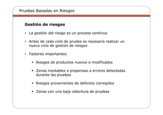 Pruebas Basadas en Riesgos
Gestión de riesgos
• La gestión del riesgo es un proceso continuo
• Antes de cada ciclo de prueba es necesario realizar un
nuevo ciclo de gestión de riesgos
• Factores importantes:
Riesgos de productos nuevos o modificados
Zonas inestables o propensas a errores detectadas
durante las pruebas
Riesgos provenientes de defectos corregidos
Zonas con una baja cobertura de pruebas
 