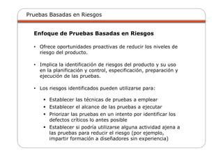Pruebas Basadas en Riesgos
Enfoque de Pruebas Basadas en Riesgos
• Ofrece oportunidades proactivas de reducir los niveles de
riesgo del producto.
• Implica la identificación de riesgos del producto y su uso
en la planificación y control, especificación, preparación y
ejecución de las pruebas.
• Los riesgos identificados pueden utilizarse para:
Establecer las técnicas de pruebas a emplear
Establecer el alcance de las pruebas a ejecutar
Priorizar las pruebas en un intento por identificar los
defectos críticos lo antes posible
Establecer si podría utilizarse alguna actividad ajena a
las pruebas para reducir el riesgo (por ejemplo,
impartir formación a diseñadores sin experiencia)
 
