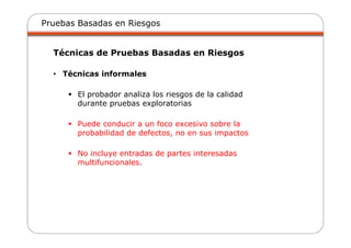 Pruebas Basadas en Riesgos
Técnicas de Pruebas Basadas en Riesgos
• Técnicas informales
El probador analiza los riesgos de la calidad
durante pruebas exploratorias
Puede conducir a un foco excesivo sobre la
probabilidad de defectos, no en sus impactos
No incluye entradas de partes interesadas
multifuncionales.
 