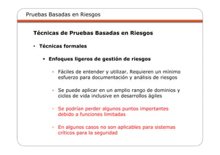 Pruebas Basadas en Riesgos
Técnicas de Pruebas Basadas en Riesgos
• Técnicas formales
Enfoques ligeros de gestión de riesgos
▫ Fáciles de entender y utilizar. Requieren un mínimo
esfuerzo para documentación y análisis de riesgos
▫ Se puede aplicar en un amplio rango de dominios y
ciclos de vida inclusive en desarrollos ágiles
▫ Se podrían perder algunos puntos importantes
debido a funciones limitadas
▫ En algunos casos no son aplicables para sistemas
críticos para la seguridad
 