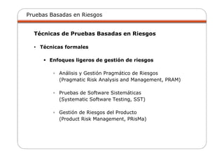Pruebas Basadas en Riesgos
Técnicas de Pruebas Basadas en Riesgos
• Técnicas formales
Enfoques ligeros de gestión de riesgos
▫ Análisis y Gestión Pragmático de Riesgos
(Pragmatic Risk Analysis and Management, PRAM)
▫ Pruebas de Software Sistemáticas
(Systematic Software Testing, SST)
▫ Gestión de Riesgos del Producto
(Product Risk Management, PRisMa)
 
