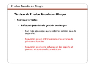 Pruebas Basadas en Riesgos
Técnicas de Pruebas Basadas en Riesgos
• Técnicas formales
Enfoques pesados de gestión de riesgos
▫ Son más adecuados para sistemas críticos para la
seguridad
▫ Requieren de un entrenamiento más avanzado
para su utilización
▫ Requieren de mucho esfuerzo el dar soporte al
proceso incluyendo documentación
 