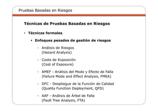 Pruebas Basadas en Riesgos
Técnicas de Pruebas Basadas en Riesgos
• Técnicas formales
Enfoques pesados de gestión de riesgos
▫ Análisis de Riesgos
(Hazard Analysis)
▫ Costo de Exposición
(Cost of Exposure)
▫ AMEF - Análisis del Modo y Efecto de Falla
(Failure Mode and Effect Analysis, FMEA)
▫ DFC - Despliegue de la Función de Calidad
(Quality Function Deployment, QFD)
▫ AAF - Análisis de Árbol de Falla
(Fault Tree Analysis, FTA)
 