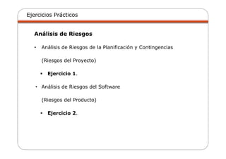 Ejercicios Prácticos
Análisis de Riesgos
• Análisis de Riesgos de la Planificación y Contingencias
(Riesgos del Proyecto)
Ejercicio 1.
• Análisis de Riesgos del Software
(Riesgos del Producto)
Ejercicio 2.
 