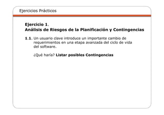 Ejercicios Prácticos
Ejercicio 1.
Análisis de Riesgos de la Planificación y Contingencias
1.1. Un usuario clave introduce un importante cambio de
requerimientos en una etapa avanzada del ciclo de vida
del software.
¿Qué haría? Listar posibles Contingencias
 