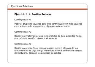 Ejercicios Prácticos
Ejercicio 1.1. Posible Solución
Contingencia #1
Pedir al grupo de usuarios para que contribuyan con más usuarios
en el esfuerzo de las pruebas. -Agregar más recursos-
Contingencia #2
Decidir no implementar una funcionalidad de baja prioridad hasta
una próxima versión. -Reducir el alcance-
Contingencia #3
Decidir no probar (o, al menos, probar menos) algunas de las
funcionalidad de bajo riesgo identificadas en el análisis de riesgos
del software. -Reducir los procesos de calidad-
 