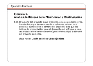 Ejercicios Prácticos
Ejercicio 1.
Análisis de Riesgos de la Planificación y Contingencias
1.2. El tamaño del proyecto sigue creciente, esto es un doble revés.
No sólo hace que los recursos de pruebas necesiten crecer
debido al aumento en el tamaño del proyecto, sino que los
índices de productividad para el desarrollo del software y para
las pruebas normalmente disminuyen a medida que el tamaño
del proyecto aumenta.
¿Qué haría? Listar posibles Contingencias
 