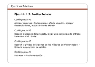 Ejercicios Prácticos
Ejercicio 1.2. Posible Solución
Contingencia #1
Agregar recursos. -Subcontratar, añadir usuarios, agregar
desarrolladores, autorizar horas extras-
Contingencia #2
Reducir el alcance del proyecto. Elegir una estrategia de entrega
incremental al cliente.
Contingencia #3
Reducir la prueba de algunos de los módulos de menor riesgo. -
Reducir los procesos de calidad-
Contingencia #4
Retrasar la implementación.
 