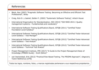 Referencias
• Black, Rex (2007) “Pragmatic Software Testing: Becoming an Effective and Efficient Test
Professional”, Wiley
• Craig, Rick D. y Jaskiel, Stefan P. (2002) “Systematic Software Testing”, Artech House
• International Organization for Standardization, ISO (2015) “ISO 9000:2015 / Quality
management systems - Fundamentals and vocabulary”
• International Software Testing Qualifications Board, ISTQB (2011) “Certified Tester
Foundation Level Syllabus”
• International Software Testing Qualifications Board, ISTQB (2012) “Certified Tester Advanced
Level Syllabus - Test Manager”
• International Software Testing Qualifications Board, ISTQB (2012) “Certified Tester Advanced
Level Syllabus - Test Analyst”
• International Software Testing Qualifications Board, ISTQB (2012) “Certified Tester Advanced
Level Syllabus - Technical Test Analyst”
• Project Management Institute, PMI (2017) “A Guide to the Project Management Body of
Knowledge (PMBOK Guide) - Sixth Edition”
• van Veenendaal, Erik (2012) “Practical Risk-Based Testing. The PRISMA Approach”, Uitgeverij
Tutein Nolthenius (UTN)
Todos los logos, nombres, fotos, y marcas registradas pertenecen a sus respectivos propietarios.
 