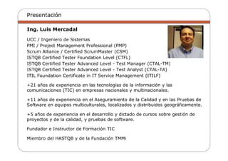 Presentación
Ing. Luis Mercadal
UCC / Ingeniero de Sistemas
PMI / Project Management Professional (PMP)
Scrum Alliance / Certified ScrumMaster (CSM)
ISTQB Certified Tester Foundation Level (CTFL)
ISTQB Certified Tester Advanced Level - Test Manager (CTAL-TM)
ISTQB Certified Tester Advanced Level - Test Analyst (CTAL-TA)
ITIL Foundation Certificate in IT Service Management (ITILF)
+21 años de experiencia en las tecnologías de la información y las
comunicaciones (TIC) en empresas nacionales y multinacionales.
+11 años de experiencia en el Aseguramiento de la Calidad y en las Pruebas de
Software en equipos multiculturales, localizados y distribuidos geográficamente.
+5 años de experiencia en el desarrollo y dictado de cursos sobre gestión de
proyectos y de la calidad, y pruebas de software.
Fundador e Instructor de Formación TIC
Miembro del HASTQB y de la Fundación TMMi
 