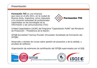 Presentación
Formación TIC es una empresa
que nace en el año 2011, en la ciudad de
Buenos Aires, Argentina, como respuesta
a la creciente necesidad de profesionales
capacitados en las tecnologías de la
información y las comunicaciones (TIC)
Unidad Capacitadora (UCAP) del Programa “Capacitación PyME” del Ministerio
de Producción - Presidencia de la Nación.
ISTQB Accredited Training Provider (Proveedor Acreditado de Formación del
ISTQB)
Desarrollo y dictado de cursos sobre gestión de proyectos y de la calidad, y
pruebas de software
Organización de exámenes de certificación del ISTQB supervisados por el iSQI
 