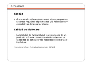Definiciones
Calidad
• Grado en el cual un componente, sistema o proceso
satisface requisitos especificados y/o necesidades y
expectativas del usuario/ cliente.
Calidad del Software
• La totalidad de funcionalidad y prestaciones de un
producto software que están relacionadas con su
capacidad de satisfacer las necesidades explícitas o
implícitas.
[International Software Testing Qualifications Board (ISTQB)]
 