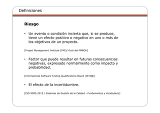 Definiciones
Riesgo
• Un evento o condición incierta que, si se produce,
tiene un efecto positivo o negativo en uno o más de
los objetivos de un proyecto.
[Project Management Institute (PMI)/ Guía del PMBOK]
• Factor que puede resultar en futuras consecuencias
negativas, expresado normalmente como impacto y
probabilidad.
[International Software Testing Qualifications Board (ISTQB)]
• El efecto de la incertidumbre.
[ISO 9000:2015 / Sistemas de Gestión de la Calidad - Fundamentos y Vocabulario]
 